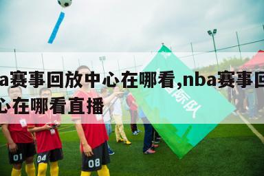 nba赛事回放中心在哪看,nba赛事回放中心在哪看直播