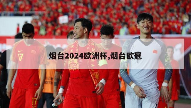 烟台2024欧洲杯,烟台欧冠