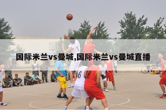 国际米兰vs曼城,国际米兰vs曼城直播