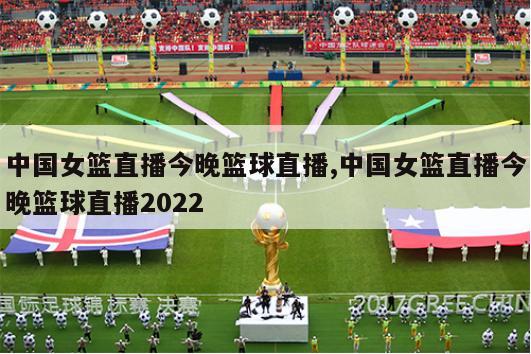 中国女篮直播今晚篮球直播,中国女篮直播今晚篮球直播2022