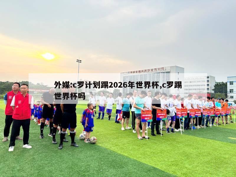 外媒:c罗计划踢2026年世界杯,c罗踢世界杯吗