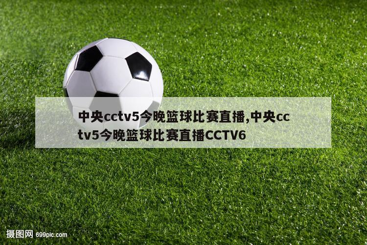 中央cctv5今晚篮球比赛直播,中央cctv5今晚篮球比赛直播CCTV6