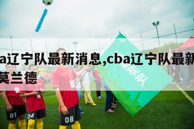 cba辽宁队最新消息,cba辽宁队最新消息莫兰德