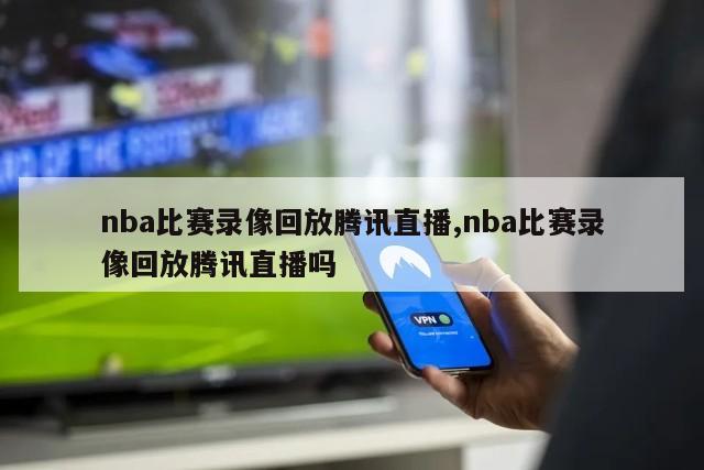 nba比赛录像回放腾讯直播,nba比赛录像回放腾讯直播吗